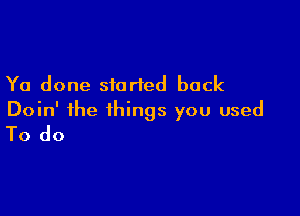 Ya done started back

Doin' the things you used
To do