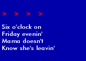 Six o'clock on

Friday evenin'
Ma ma doesn't
Know she's leavin'