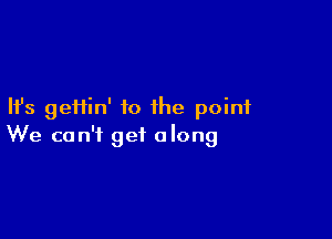 Ifs geHin' to the point

We can't get along