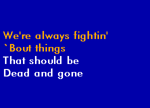 We're always fightin'
Bout things

That should be
Dead and gone