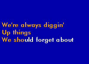 We're a lwoys d ig g in'

Up things
We should forget about