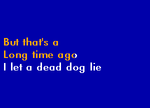 But that's a

Long time ago
I let a dead dog lie