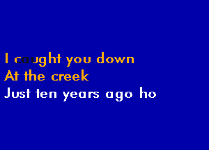 I r Jghf you down

At the creek
Just ten years ago ho