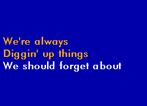 We're always

Diggin' up things
We should forget about