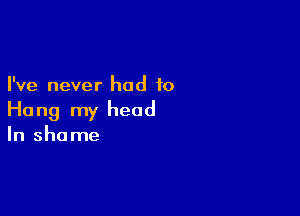 I've never had to

Ho ng my head

In shame