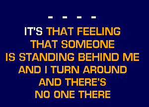 ITS THAT FEELING
THAT SOMEONE

IS STANDING BEHIND ME
AND I TURN AROUND
AND THERE'S
NO ONE THERE