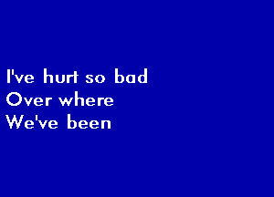 I've hurt so bad

Over where
We've been