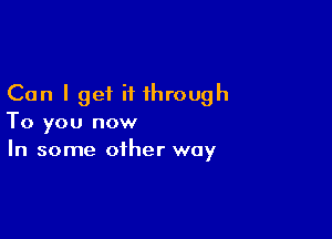 Can I get it through

To you now
In some other way