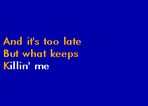 And it's too late

But what keeps
Killin' me