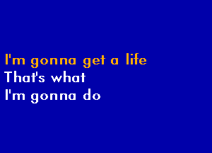 I'm gonna get a life

Thafs what

I'm gonna do