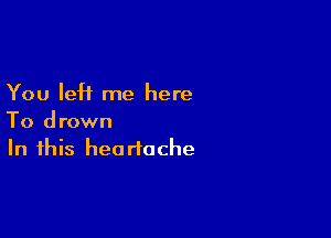 You left me here

To drown
In this heartache