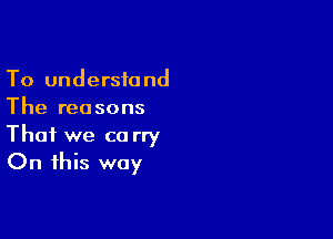 To understand
The rea sons

That we co rry
On this way