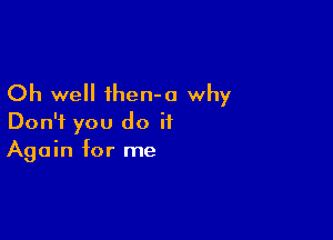 Oh we ihen-o why

Don't you do it
Again for me