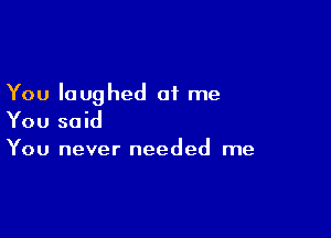 You laughed at me

You said
You never needed me