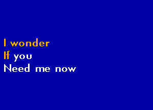 I wonder

If you
Need me now