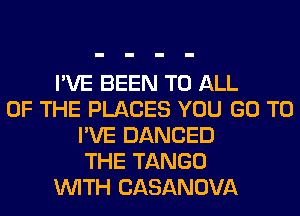 I'VE BEEN TO ALL
OF THE PLACES YOU GO TO
I'VE DANCED
THE TANGO
WITH CASANOVA