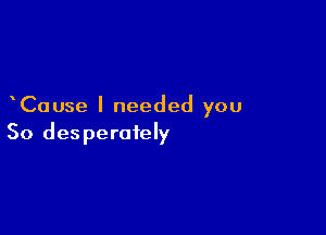 Cause I needed you

So desperately