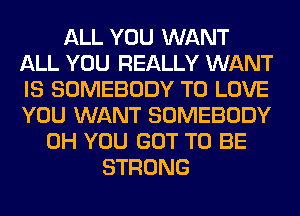 ALL YOU WANT
ALL YOU REALLY WANT
IS SOMEBODY TO LOVE
YOU WANT SOMEBODY

0H YOU GOT TO BE
STRONG