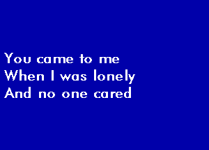 You come to me

When I was lonely
And no one cared