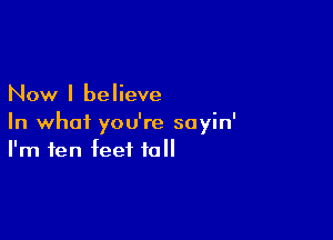 Now I believe

In whoi you're soyin'
I'm ten feet tall