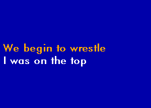 We begin to wrestle

I was on the top