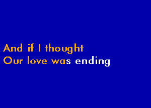 And if I ihoughf

Our love was ending
