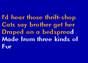 I'd hear 1hose 1hriH-shop
Cats say broiher get her

Draped on a bedspread
Made from 1hree kinds of

Fur