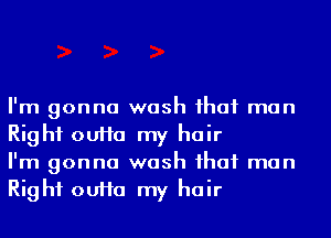 I'm gonna wash ihaf man
Right ouHa my hair
I'm gonna wash ihaf man
Right ouHa my hair