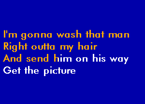 I'm gonna wash ihaf man
Right ouHa my hair

And send him on his way
Get 1he piciure