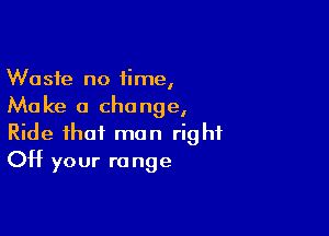 Waste no time,
Make a change,

Ride that man right
Off your r0 nge