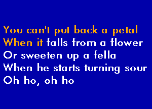 You can't put back a pefal
When it falls from a flower
Or sweeten up a fella

When he sfarls turning sour
Oh ho, oh ho