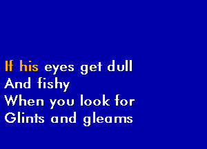If his eyes get dull

And fishy
When you look for

Glinfs and gleams
