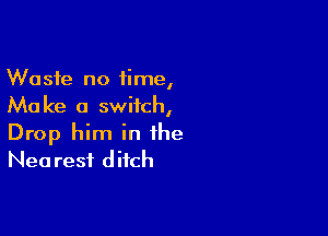 Waste no time,
Make a switch,

Drop him in the
Nea rest ditch