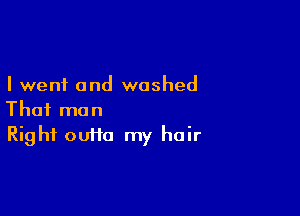 I went and washed

That man
Right ouifa my hair