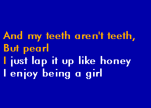 And my teeih aren't teeth,
But pea rl

I iusf lap it up like honey
I enjoy being a girl
