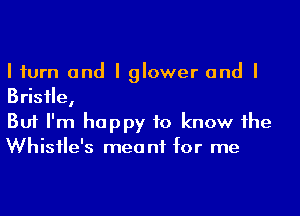 I iurn and I glower and I
Brisile,

But I'm happy to know he
Whisile's meant for me