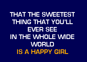 THAT THE SWEETEST
THING THAT YOU'LL
EVER SEE
IN THE WHOLE WIDE
WORLD
IS A HAPPY GIRL