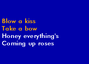 Blow 0 kiss
Take a bow

Honey everything's
Coming up roses