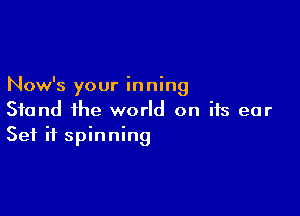 Now's your in ning

Stand the world on its ear
Set if spinning