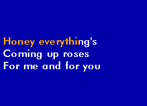 Honey everything's

Coming up roses
For me and for you