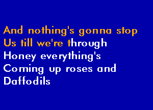 And noihing's gonna stop
Us 1i we're 1hrough
Honey eve ryihing's
Coming up roses and

Daffodils