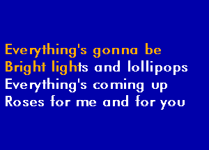 Everyihing's gonna be
Bright lights and Iollipops
Everyihing's coming up
Roses for me and for you