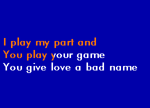 I play my part and

You play your game
You give love a bad name