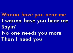 Wanna have you near me
I wanna have you hear me
Sayin'

No one needs you more
Than I need you