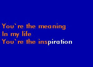 You re the meaning

In my life
YouWe the inspiration