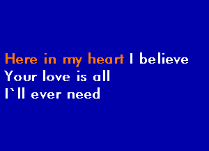 Here in my heart I believe

Your love is all
V II ever need