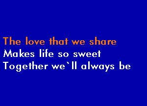 The love that we share

Makes life so sweet
Together we II always be