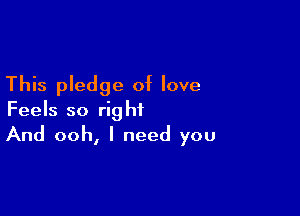 This pledge of love

Feels so right
And ooh, I need you
