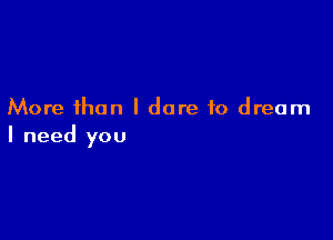 More than I dare to dream

I need you