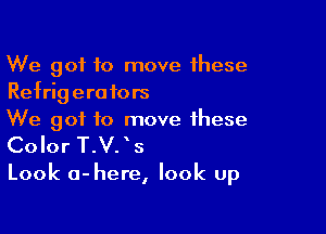 We got to move these
Refrigerators

We got to move these

Color T.V. 5

Look a-here, look up